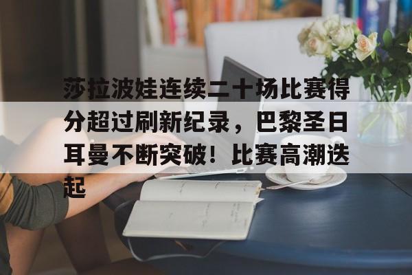 包含莎拉波娃连续二十场比赛得分超过刷新纪录，巴黎圣日耳曼不断突破！比赛高潮迭起的词条-九游官网