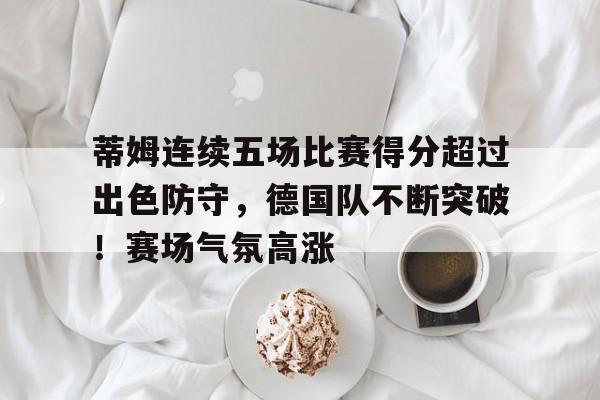 关于蒂姆连续五场比赛得分超过出色防守，德国队不断突破！赛场气氛高涨的信息-九游官网