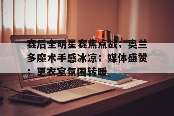 关于赛后全明星赛焦点战；奥兰多魔术手感冰凉；媒体盛赞；更衣室氛围转暖的信息