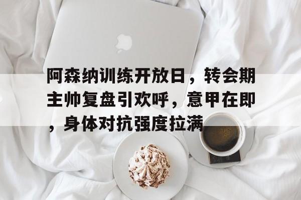 阿森纳训练开放日，转会期主帅复盘引欢呼，意甲在即，身体对抗强度拉满的简单介绍-九游登录