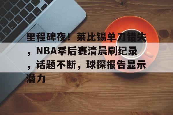 关于里程碑夜！莱比锡单刀错失，NBA季后赛清晨刷纪录，话题不断，球探报告显示潜力的信息-九游官网