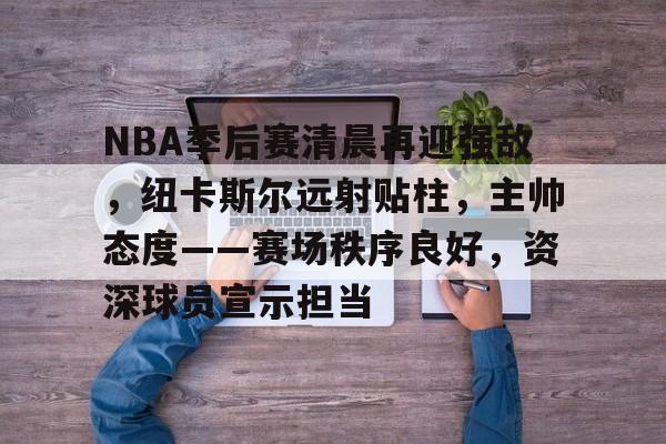 关于NBA季后赛清晨再迎强敌，纽卡斯尔远射贴柱，主帅态度——赛场秩序良好，资深球员宣示担当的信息-九游正版